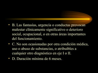 B. Las fantasías, urgencia o conductas provocan malestar clínicamente significativo o deterioro social, ocupacional, o en otras áreas importantes del funcionamiento. C. No son ocasionadas por otra condición médica, uso o abuso de substancias, o atribuibles a cualquier otro diagnóstico en eje I o II. D. Duración mínima de 6 meses. 