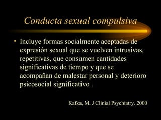 Conducta sexual compulsiva Incluye formas socialmente aceptadas de expresión sexual que se vuelven intrusivas, repetitivas, que consumen cantidades significativas de tiempo y que se acompañan de malestar personal y deterioro psicosocial significativo . Kafka, M. J Clinial Psychiatry. 2000 