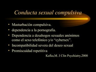 Conducta sexual compulsiva Masturbación compulsiva. dependencia a la pornografía. Dependencia a desahogos sexuales anónimos como el sexo telefónico y/o “cybersex”. Incompatibilidad severa del deseo sexual Promiscuidad repetitiva Kafka,M. J Clin Psychiatry,2000 