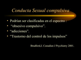 Conducta Sexual compulsiva Podrían ser clasificadas en el espectro : “ obsesivo compulsivo”. “ adicciones”. “ Trastorno del control de los impulsos” Bradford,J. Canadian J Psychiatry 2001. 