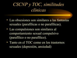 CSCNP y TOC, similitudes clínicas Las obsesiones son similares a las fantasías sexuales (parafílicas o no parafílicas). Las compulsiones son similares al comportamiento sexual compulsivo (parafílico o no parafílico). Tanto en el TOC como en los trastornos sexuales (depresión, ansiedad) 