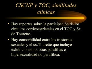 CSCNP y TOC, similitudes clínicas Hay reportes sobre la participación de los circuitos corticoestriatales en el TOC y Sx de Tourette. Hay comorbilidad entre los trastornos sexuales y el sx.Tourette que incluye exhibicionismo, otras parafilias e hipersexualidad no parafílica. 