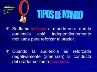 Se llama  solicitud  al mando en el que la audiencia está independientemente motivada para reforzar al orador. Cuando la audiencia es reforzada negativamente (amenaza) la conducta del orador se llama  comando . TIPOS DE MANDO 