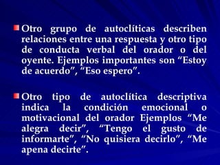 Otro grupo de autoclíticas describen relaciones entre una respuesta y otro tipo de conducta verbal del orador o del oyente. Ejemplos importantes son “Estoy de acuerdo”, “Eso espero”. Otro tipo de autoclítica descriptiva indica la condición emocional o motivacional del orador Ejemplos “Me alegra decir”, “Tengo el gusto de informarte”, “No quisiera decirlo”, “Me apena decirte”. 