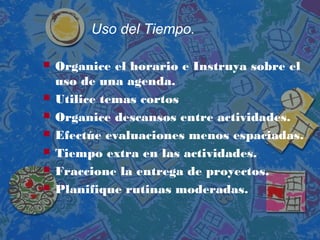 Uso del Tiempo.
 Organice el horario e Instruya sobre el
uso de una agenda.
 Utilice temas cortos
 Organice descansos entre actividades.
 Efectúe evaluaciones menos espaciadas.
 Tiempo extra en las actividades.
 Fraccione la entrega de proyectos.
 Planifique rutinas moderadas.
 
