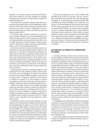 1464 K. Oyarce Merino et al.
[Nutr Hosp 2016;33(6):1461-1469]
palatable) e incrementan el consumo del otro alimento disponi-
ble y el peso corporal (51-53). Estos resultados han impulsado
la hipótesis de que la hipofunción dopaminérgica estimularía la
ingesta alimentaria (54).
Por el contrario, los agonistas de dopamina (estimulan la acti-
vación del circuito dopaminérgico) como el metilpenidato, reducen
el apetito y disminuyen el peso corporal (55). Un ejemplo de esto,
es lo que ocurre cuando se trata con metilpenidato a niños con
déficit atencional, donde se produce una pérdida de peso como
efecto secundario (56,57).
Sin embargo, existen estudios en pacientes con la enferme-
dad de Parkinson (deficientes en neuronas dopaminérgicas) que
muestran efectos opuestos. En ellos, se observa una disminución
en la ingesta alimentaria asociada a pérdida de peso (58) y el uso
de drogas (agonistas de dopamina) producen mayores deseos
de comer, ocasionando en algunos individuos comportamientos
adictivos, como el comer compulsivamente (59).
De esta forma, hasta la fecha existe controversia respecto a los
mecanismos por los cuales dopamina regula la ingesta y el peso
corporal. Aún no está claro si individuos obesos presentan una
hiperfunción de este sistema, generándose mayor sensación de
placer frente al consumo de alimentos, lo que se traduciría en un
mayor poder reforzador de los alimentos o, por el contrario, si indi-
viduos obesos experimentan una hipofunción (debido a un menor
número de receptores de dopamina), sintiendo menor placer por
el alimento, lo que induciría un sobreconsumo de los alimentos
como mecanismo compensatorio frente a la menor activación de
estos circuitos (54).
Hasta la fecha se han descrito 5 receptores de dopamina a nivel
cerebral (D1R-D5R), todos acoplados a proteína G, de los cuales
D1R y D2R son los más abundantes. El receptor D1 estimula el
incremento en los niveles de AMPc intracelular, mientras que D2
los inhibe (54,60). El receptor de dopamina que más atención
ha recibido es el receptor D2, el cual se localiza en neuronas
pre-sinápticas, y actúa como autorreceptor, disminuyendo la ex-
citabilidad neuronal y la síntesis y liberación de dopamina (54).
Estudios en animales muestran que en modelos de obesidad
inducida por dieta altas en grasas, se observa una disminución
de los niveles de expresión y sensibilidad de D2R (61,62). Los
estudios en humanos realizados con trazadores radioactivos y
tomografía de positrones, apoyan los hallazgos en animales, ob-
servándose menores niveles de expresión de D2R en el núcleo
estriado y menor capacidad de unión de dopamina en sujetos
obesos (63-65).
Es importante destacar que los estudios anteriores no hacen
distinción entre las dos isoformas conocidas para D2R, generadas
por splicing alternativo. Se sabe que en el cerebro se expresa una
forma larga del receptor (D2RL) y una forma más corta, carente
del exón 6 (D2RS), con roles distintos. D2RL actuaría en neuronas
post-sinápticas, activando la señalización de dopamina, mientras
que D2RS es la que se encontraría actuando como autorreceptor
en neuronas pre-sinápticas, inhibiendo la señalización por dopa-
mina (66). Considerando estos antecedentes, se requieren más
estudios para analizar la real contribución de ambas isoformas
de D2R al desarrollo de la obesidad.
La presencia de polimorfismos de un solo nucleótido (SNP)
asociados al gen de D2R, por otra parte, hace aún más com-
plejo comprender el funcionamiento del circuito dopaminérgico.
Al respecto, se ha determinado que la presencia del SNP TaqIA
(rs1800497) que cambia el nucleótido C por T (variante A1) y se
localiza 10.5 kB corriente abajo del inicio de transcripción del gen
de D2R, produce una disminución de 30 a 40% de los niveles
de expresión de D2R (67,68) y se encuentra presente mayorita-
riamente en individuos obesos (69), siendo un buen predictor de
conductas de refuerzo alimentario. En este sentido, un estudio
realizado en mujeres mostró que aquellas con mayor IMC poseen
menor activación del cuerpo estriado en respuesta a la ingesta
de un milkshake de chocolate (alimento palatable) y que la pre-
sencia de la variante A1 disminuye aún más esta respuesta (70),
presentando evidencia a favor de la hipótesis de la hipofunción
o anhedonia.
ESTUDIO DE LA CONDUCTA ALIMENTARIA
EN NIÑOS
La conducta alimentaria se define como el conjunto de accio-
nes que establecen la relación del ser humano con los alimentos.
Se acepta generalmente que los comportamientos frente a la
alimentación se adquieren a través de la experiencia directa con la
comida en el entorno familiar y social, por la imitación de modelos,
la disponibilidad de alimentos, el estatus social, los simbolismos
afectivos y las tradiciones culturales (71). Para poder evaluar la
conducta alimentaria se ha descrito que existen dimensiones que
influyen directamente en el proceso: a) Inicio de la alimentación
(relacionado con la búsqueda, apetito, motivación por comer,
respuesta hedónica a los alimentos, y refuerzo alimentario); y b)
término de la alimentación (relacionados con saciedad, plenitud,
o estímulos externos que llevan a finalizar la ingesta). Los meca-
nismos de hambre y saciedad vinculados con estas dimensiones
involucran a los sistemas homeostáticos (balance energético) y
hedónicos (respuesta afectiva al alimento). Es importante recalcar
que un individuo puede aumentar su ingesta de alimentos por
cualquiera de estas dos vías. Ej.: Si un niño posee una señal de
saciedad débil, posterior al consumo de una comida, entonces
tiene alto riesgo de sobreconsumo (vía homeostática); o si dis-
fruta mucho los alimentos y responde positivamente a estímulos
asociados con estos, también tiene alto riesgo de sobreconsumo
(vía hedónica).
Los investigadores han desarrollado una serie de herramientas
sicométricas y de laboratorio para poder capturar la variabilidad
individual en la conducta alimentaria. Estas herramientas miden:
a) respuesta a los alimentos (9,72); b) comer en ausencia de
hambre (73,74); c) valor reforzador del alimento (75,76); y d)
restricción alimentaria (77,78). Todas estas herramientas están
formadas por constructos y las dimensiones que miden se deta-
llan en las tablas II y III.
A continuación detallaremos algunas investigaciones que han
mostrado el comportamiento de estas dimensiones hacia la in-
gesta de alimentos.
 