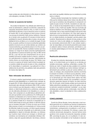 1466 K. Oyarce Merino et al.
[Nutr Hosp 2016;33(6):1461-1469]
mayor puntaje para esta dimensión en niños obesos en relación
a los sobrepeso y normales (72,86-88).
Comer en ausencia de hambre
Una prueba de laboratorio muy utilizada para determinar pa-
trones de alimentación y selección de alimentos, evaluando las
respuestas directamente desde los niños, es medir el consumo
desinhibido de alimentos, lo que se denomina comer en ausencia
de hambre (89). En este paradigma el niño/a primero consume
una precarga de alimentos hasta sentirse satisfecho. Después
de un tiempo corto (usualmente 20 minutos) el niño/a tiene la
posibilidad de consumir alimentos altos en grasa y de gran pala-
tabilidad de forma ad-libitum y en un contexto de juegos. De esta
forma, se puede cuantificar el consumo de alimentos apetecibles
posterior al consumo de una comida estándar que contiene una
mezcla de alimentos y que pretende producir en el niño una sen-
sación de saciedad (90). Diversos resultados muestran que niños
obsesos o en riesgo de ser obesos consumen significativamente
más alimentos en ausencia de hambre que niños con IMC normal
(90-92), y que más aún este comportamiento una vez que se
establece permanece estable durante la infancia y adolescen-
cia, particularmente en el género masculino, relacionándose de
manera directa con el porcentaje de grasa (18). Debido a que
el comer en ausencia de hambre hasta la fecha ha probado ser
un predictor estable del aumento de peso en niños, actualmente
se ha desarrollado un cuestionario, cuya aplicación en niños y
adolescentes les permitiría a los pediatras medir este parámetro
de manera más rápida (74).
Valor reforzador del alimento
El refuerzo subjetivo experimentado cuando se consume un
alimento de alta palatabilidad es un potente factor motivador de
la ingesta (93). Un índice utilizado para evaluar este aspecto es el
denominado valor reforzador del alimento (VRA). El VRA, se define
como el esfuerzo que está dispuesto a realizar un individuo para
obtener un determinado alimento de su preferencia, comparado
con otra alternativa alimentaria no tan deseable (p. ej.: pizza vs.
fruta), o bien comparado con una alternativa no alimentaria (stic-
ker), pero que también es de su preferencia (75). El VRA puede ser
evaluado en el laboratorio con un test de refuerzo. En este proto-
colo se le solicita al niño/a que realice una determinada actividad
(p. ej. presionar el botón de un mouse de un computador) por un
número determinado de veces para obtener un alimento sabroso
que se considera reforzador. El número de veces que el niño/a
debe presionar el botón va incrementando al ir transcurriendo
los diferentes niveles de la prueba, y el niño/a requiere presionar
más veces el mouse del computador por la alternativa de alta
palatabilidad en relación al reforzador alternativo. Los individuos
que muestran mayor esfuerzo por conseguir un alimento que
consideran una recompensa son considerados individuos refor-
zadores y bajo este supuesto dedicarán más tiempo y esfuerzo
para comer que aquellos individuos que no consideran la comida
como un refuerzo.
Diversos estudios transversales han mostrado en adultos y en
niños que los individuos obesos tienen índices más altos de VRA,
(por lo que se consideran más reforzadores) en comparación con
sujetos de peso normal (75,94,95). Consistente con estos estu-
dios, un estudio de tipo longitudinal evaluó la conducta de niños
durante un año y mostró que aquellos niños que al principio del
estudio se clasifican como reforzadores, independiente de su IMC,
incrementan más su masa corporal al finalizar el año que los niños
clasificados como no reforzadores (18). Estos datos apoyan la
teoría de que el comportamiento reforzador del alimento antece-
de a un estado tendiente a la obesidad y permite predecir esta
condición. Recientemente la utilización de esta prueba en niños
menores de 5 años ha sido validada, con resultados similares a
los mencionados anteriormente (96). En este contexto, Epstein y
cols. han desarrollado una herramienta psicométrica para evaluar
en población adulta el refuerzo alimentario, permitiendo su uso
en estudios epidemiológicos de forma más rápida y aplicable a
la clínica (97).
Restricción alimentaria
Al evaluar las conductas relacionadas al control de la alimen-
tación, se ha determinado que la ingesta se ve afectada por
variables emocionales, cognitivas, ambientales y sociales (79).
Intentos por medir el impacto de estas variables en la conducta
alimentaria han establecido que ciertos individuos restringen su
alimentación para controlar su peso por razones estéticas o so-
ciales, sin embargo, este comportamiento restrictivo incrementa
la sensación de hambre y el refuerzo por los alimentos, aumen-
tando su tendencia a sobre-alimentarse (76,79,98). Al respecto,
se ha demostrado que niños obesos tienen valores más altos
de restricción dietética estando más susceptibles a consumir
alimentos apetecidos después de finalizar una dieta restrictiva
(95). Por otra parte, ciertos estudios señalan que la promoción de
hábitos alimenticios saludables por parte de los padres, más que
la restricción constante de alimentos “prohibidos”, es una mejor
estrategia para cambiar patrones conductuales, crear estilos de
vida saludables y reducir la obesidad en niños y adolescentes
(99,100).
CONCLUSIONES
Durante las últimas décadas, hemos observado a nivel mun-
dial la generación de un ambiente que favorece el sedentarismo
y el consumo de alimentos con un alto contenido de grasas y
carbohidratos, predisponiendo a la población a sufrir de pa-
tologías asociadas a la obesidad. Sin embargo, a pesar este
ambiente denominado obesogénico, diversos factores tanto
genéticos como sociales han producido respuestas variables
(IMC, porcentaje de grasa, etc.) en la población. En este con-
texto, los estudios nutricionales se han focalizado en observar
 
