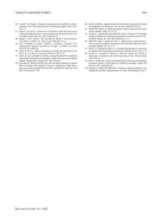 1469CONDUCTA ALIMENTARIA EN NIÑOS
[Nutr Hosp 2016;33(6):1461-1469]
86.	 Carnell S and Wardle J. Measuring behavioural susceptibility to obesity:
validation of the child eating behaviour questionnaire.Appetite 2007;48(1):
104-13.
87.	 Braet C, Van Strien T. Assessment of emotional, externally induced and
restrained eating behaviour in nine to twelve-year-old obese and non-obe-
se children. Behav Res Ther 1997;35(9):863-73.
88.	 Webber L, Hill C, Saxton J, Van Jaarsveld CH, Wardle J. Eating behaviour
and weight in children. Int J Obes (Lond) 2009;33(1):21-8.
89.	 Hill C, Llewellyn CH, Saxton J, Webber L, Semmler C, Carnell S, et al.
Adiposity and /`eating in the absence of hunger/’ in children. Int J Obes
2008;32(10):1499-505.
90.	 Fisher JO, Birch LL. Eating in the absence of hunger and overweight in girls
from 5 to 7 y of age. Am J Clin Nutr 2002;76(1):226-31. R
91.	 Fisher JO, Cai G, Jaramillo SJ, Cole SA, Comuzzie AG, Butte NF. Heritability of
hyperphagic eating behavior and appetite-related hormones among Hispanic
children. Obesity (Silver Spring) 2007;15(6):1484-95.
92.	 Shomaker LB,Tanofsky-Kraff M, Zocca JM, Courville A, Kozlosky M, Columbo
KM, et al. Eating in the absence of hunger in adolescents: intake after a
large-array meal compared with that after a standardized meal. Am J Clin
Nutr 2010;92(4):697-703.
93.	 Carnell S,Wardle J.Appetitive traits and child obesity: measurement, origins
and implications for intervention. Proc Nutr Soc 2008;67(4):343-55.
94.	 Saelens BE, Epstein LH. Reinforcing value of food in obese and non-obese
women. Appetite 1996;27(1):41-50.
95.	 Temple JL, Legierski CM, Giacomelli AM, Salvy SJ, Epstein LH. Overweight
children find food more reinforcing and consume more energy than do nono-
verweight children. Am J Clin Nutr 2008;87(5):1121-7.
96.	 Rollins BY, Loken E, Savage JS, Birch LL. Measurement of food reinforce-
ment in preschool children. Associations with food intake, BMI, and reward
sensitivity. Appetite 2014;72:21-7.
97.	 Epstein LH, Dearing KK, Roba LG. A questionnaire approach to measuring
the relative reinforcing efficacy of snack foods. Eat Behav 2010;11(2):67-73.
98.	 Epstein LH, Truesdale R, Wojcik A, Paluch RA, Raynor HA. Effects of
deprivation on hedonics and reinforcing value of food. Physiol Behav
2003;78(2):221-7.
99.	 Birch LL, Davison KK. Family environmental factors influencing the developing
behavioral controls of food intake and childhood overweight. Pediatr Clin
North Am 2001;48(4):893-907.
100.	Scaglioni S, Salvioni M, Galimberti C. Influence of parental attitudes in the
development of children eating behaviour. Br J Nutr 2008;99(Suppl 1):S22-5.
 