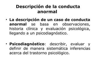 Descripción de la conducta
              anormal
• La descripción de un caso de conducta
  anormal se basa en observaciones,
  historia clínica y evaluación psicológica,
  llegando a un psicodiagnóstico.

• Psicodiagnóstico: describir, evaluar y
  definir de manera sistemática inferencias
  acerca del trastorno psicológico.
 