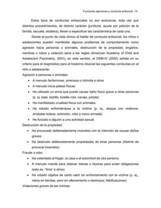 Funciones ejecutivas y conducta antisocial 14
Estos tipos de conductas antisociales no son exclusivas, toda ves que
distintos procedimientos, de distinto carácter (jurídicos, ayuda por petición de la
familia, escuela, etcétera), lleven a especificar las característica de cada una.
Desde el punto de vista clínico al hablar de conducta antisocial, los niños o
adolescentes pueden manifestar algunos problemas de comportamiento como
agresión hacia personas o animales, destrucción de la propiedad, engaños,
mentiras o robos y violación seria a las reglas (American Academy of Child and
Adolescent Psychiatriy, 2001), en este sentido, el DSM-IV (2002) señala en su
criterio para el diagnóstico para el trastorno disocial las siguientes conductas en el
niño o adolescente:
Agresión a personas o animales:
• A menudo fanfarronea, amenaza o intimida a otros
• A menudo inicia peleas físicas
• Ha utilizado un arma que puede causar daño físico grave a otras personas
(p. ej. bate, ladrillo, botella rota, navaja, pistola)
• Ha manifestado crueldad física con animales
• Ha robado enfrentándose a la victima (p. ej., ataque con violencia,
arrebatar bolsos, extorsión, robo a mano armada)
• Ha forzado a alguien a una actividad sexual
Destrucción de la propiedad:
• Ha provocado deliberadamente incendios con la intención de causar daños
graves
• Ha destruido deliberadamente propiedades de otras personas (distinto de
provocar incendios)
Fraude o robo:
• Ha violentado el hogar, la casa o el automóvil de otra persona
• A menudo miente para obtener bienes o favores para evitar obligaciones
(esto es, “tima” a otros)
• Ha robado objetos de cierto valor sin enfrentamiento con la victima (p. ej.,
robos en tiendas, pero sin allanamiento o destrozos; falsificaciones)
Violaciones graves de las normas:
 