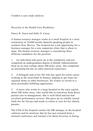Conduct a case study analysis.
Diversity in the Health Care Workforce
Nancy K. Sayre and Sally O. Casey
A human resource manager works at a small hospital in a rural
community of 30,000 mostly Spanish-speaking people in
southern New Mexico. The hospital has a job opportunity for a
business manager for a new outpatient clinic that is about to
open. The human resource manager is considering three
different candidates for the position:
1. An individual who grew up in the community and just
completed an undergraduate degree in Health Administration
from an in-state college about 500 miles away. She completed
an internship but has no other practical experience.
2. A bilingual man in his 50s who has spent his entire career
working at the local bank in finance, helping to get loans for
regional farms or other businesses. He wishes to switch to a
more personally fulfilling opportunity.
3. A nurse who works at a large hospital in the state capital,
about 200 miles away, who would like to transition from direct
patient care to management. She is well-liked and has had
excellent performance reviews. She grew up on tribally owned
lands for the Navajo and needs to return to care for her elderly
parents.
The CEO of the hospital catches the HR manager in the hospital
cafeteria and he mentions that he has just returned from a
national conference and learned a lot about diversity in hiring.
 