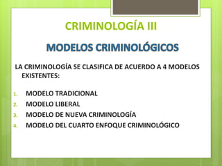 CRIMINOLOGÍA III
LA CRIMINOLOGÍA SE CLASIFICA DE ACUERDO A 4 MODELOS
EXISTENTES:
1. MODELO TRADICIONAL
2. MODELO LIBERAL
3. MODELO DE NUEVA CRIMINOLOGÍA
4. MODELO DEL CUARTO ENFOQUE CRIMINOLÓGICO
 