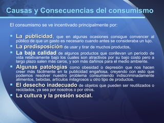 Causas y Consecuencias del consumismo
El consumismo se ve incentivado principalmente por:

 La publicidad,         que en algunas ocasiones consigue convencer al
    público de que un gasto es necesario cuando antes se consideraba un lujo.
   La predisposición de usar y tirar de muchos productos,
 La baja calidad de algunos productos que conllevan un período de
    vida relativamente bajo los cuales son atractivos por su bajo costo pero a
    largo plazo salen más caros, y son más dañinos para el medio ambiente.
   Algunas patologías como obesidad o depresión que nos hacen
    creer más fácilmente en la publicidad engañosa, creyendo con esto que
    podemos resolver nuestro problema consumiendo indiscriminadamente
    alimentos, bebidas, artículos milagrosos u otro tipo de productos.
   El desecho inadecuado de objetos que pueden ser reutilizados o
    reciclados, ya sea por nosotros o por otros.
 La cultura y la presión social.
                          social
 