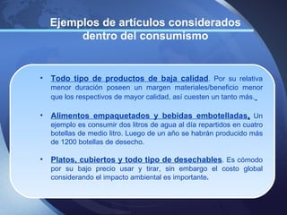 Ejemplos de artículos considerados
         dentro del consumismo


•   Todo tipo de productos de baja calidad. Por su relativa
    menor duración poseen un margen materiales/beneficio menor
    que los respectivos de mayor calidad, así cuesten un tanto más.

•   Alimentos empaquetados y bebidas embotelladas. Un
    ejemplo es consumir dos litros de agua al día repartidos en cuatro
    botellas de medio litro. Luego de un año se habrán producido más
    de 1200 botellas de desecho.

•   Platos, cubiertos y todo tipo de desechables. Es cómodo
    por su bajo precio usar y tirar, sin embargo el costo global
    considerando el impacto ambiental es importante.
 