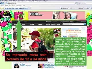 Lograr un posicionamiento es
                          uno de los objetos del
                          Mercado Meta, al aglutinar a
                          consumidores        con      las
                          mismas          características
                          psicográficas y de actitudes,
Su mercado meta son       necesidades y gustos es más
                          fácil       delimitar        las
jóvenes de 12 a 34 años   características del producto o
                          marca,     así    como       las
                          necesidades que va a cubrir.
 
