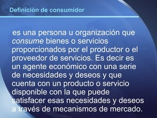 Definición de consumidor


es una persona u organización que
consume bienes o servicios
proporcionados por el productor o el
proveedor de servicios. Es decir es
un agente económico con una serie
de necesidades y deseos y que
cuenta con un producto o servicio
disponible con la que puede
satisfacer esas necesidades y deseos
a través de mecanismos de mercado.
 
