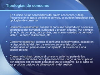 Tipologías de consumo

  En función de las necesidades del sujeto económico y de la
  frecuencia en el gasto del bien o servicio, se pueden establecer tres
  tipologías de consumo:

 Consumo experimental: cuando el consumo del producto o servicio
  se produce por novedad, curiosidad o presión externa. Por ejemplo,
  el hecho de comprar, para probar, una nueva variedad de derivado
  lácteo, un nuevo restaurante, etc.

 Consumo ocasional: cuando el consumo es intermitente, basado en
          ocasional
  la disponibilidad del bien o servicio o en la satisfacción de
  necesidades no permanente. Por ejemplo, la asistencia a una
  sesión de cine.

 Consumo habitual: cuando el consumo ya forma parte de las
          habitual
  actividades cotidianas del sujeto económico. Surge la preocupación
  por disponer del producto para asegurar el consumo. Es el caso de
  los producto básicos de alimentación y del vestido.
 