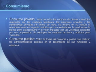 Consumismo


 Consumo privado. Valor de todas las compras de bienes y servicios
  realizados por las unidades familiares, las empresas privadas y las
  instituciones privadas sin ánimo de lucro. Se incluye en su cálculo la
  remuneraciones en especie recibidas por los asalariados, la producción de
  bienes para autoconsumo y el valor imputado por las viviendas ocupadas
  por sus propietarios. Se excluyen las compras de tierra y edificios para
  viviendas.
 Consumo público: Valor de todas las compras y gastos que realizan
  las administraciones públicas en el desempeño de sus funciones y
  objetivos.
 