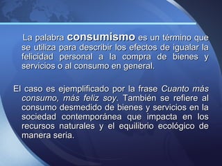 La palabra consumismo es un término que
  se utiliza para describir los efectos de igualar la
  felicidad personal a la compra de bienes y
  servicios o al consumo en general.

El caso es ejemplificado por la frase Cuanto más
  consumo, más feliz soy. También se refiere al
  consumo desmedido de bienes y servicios en la
  sociedad contemporánea que impacta en los
  recursos naturales y el equilibrio ecológico de
  manera seria.
 