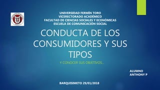 CONDUCTA DE LOS
CONSUMIDORES Y SUS
TIPOS
Y CONOCER SUS OBJETIVOS...
ALUMNO
ANTHONY P
UNIVERSIDAD FERMÍN TORO
VICERECTORADO ACADÉMICO
FACULTAD DE CIENCIAS SOCIALES Y ECONÓMICAS
ESCUELA DE COMUNICACIÓN SOCIAL
BARQUISIMETO 29/01/2018
 