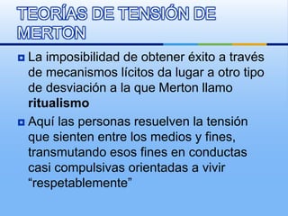  La imposibilidad de obtener éxito a través
de mecanismos lícitos da lugar a otro tipo
de desviación a la que Merton llamo
ritualismo
 Aquí las personas resuelven la tensión
que sienten entre los medios y fines,
transmutando esos fines en conductas
casi compulsivas orientadas a vivir
“respetablemente”
TEORÍAS DE TENSIÓN DE
MERTON
 