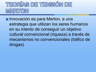  Innovación es para Merton, a una
estrategia que utilizan los seres humanos
en su intento de conseguir un objetivo
cultural convencional (riqueza) a través de
mecanismos no convencionales (tráfico de
drogas)
TEORÍAS DE TENSIÓN DE
MERTON
 
