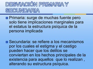  Primaria: surge de muchas fuente pero
solo tiene implicaciones marginales para
el estatus la estructura psíquica de la
persona implicada
 Secundaria: se refiere a los mecanismos
por los cuales el estigma y el castigo
pueden hacer que los delitos se
conviertan en los hechos principales de la
existencia para aquellos que lo realizan ,
alterando su estructura psíquica.
DESVIACIÓN PRIMARIA Y
SECUNDARIA
 