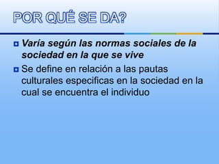  Varía según las normas sociales de la
sociedad en la que se vive
 Se define en relación a las pautas
culturales especificas en la sociedad en la
cual se encuentra el individuo
POR QUÉ SE DA?
 