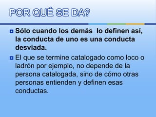  Sólo cuando los demás lo definen así,
la conducta de uno es una conducta
desviada.
 El que se termine catalogado como loco o
ladrón por ejemplo, no depende de la
persona catalogada, sino de cómo otras
personas entienden y definen esas
conductas.
POR QUÉ SE DA?
 
