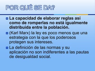  La capacidad de elaborar reglas así
como de romperlas no está igualmente
distribuida entre la población.
 (Karl Marx) la ley es poco menos que una
estrategia con la que los poderosos
protegen sus intereses.
 La definición de las normas y su
aplicación no son indiferentes a las pautas
de desigualdad social.
POR QUÉ SE DA?
 