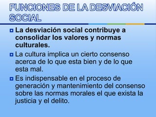  La desviación social contribuye a
consolidar los valores y normas
culturales.
 La cultura implica un cierto consenso
acerca de lo que esta bien y de lo que
esta mal.
 Es indispensable en el proceso de
generación y mantenimiento del consenso
sobre las normas morales el que exista la
justicia y el delito.
FUNCIONES DE LA DESVIACIÓN
SOCIAL
 