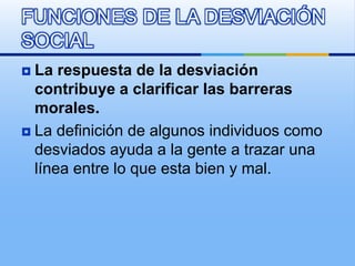  La respuesta de la desviación
contribuye a clarificar las barreras
morales.
 La definición de algunos individuos como
desviados ayuda a la gente a trazar una
línea entre lo que esta bien y mal.
FUNCIONES DE LA DESVIACIÓN
SOCIAL
 