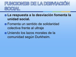  La respuesta a la desviación fomenta la
unidad social.
 Fomenta un sentido de solidaridad
colectiva frente al ultraje
 Uniendo los lazos morales de la
comunidad según Durkheim.
FUNCIONES DE LA DESVIACIÓN
SOCIAL
 