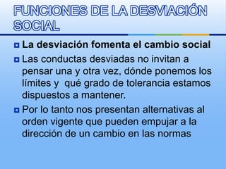  La desviación fomenta el cambio social
 Las conductas desviadas no invitan a
pensar una y otra vez, dónde ponemos los
límites y qué grado de tolerancia estamos
dispuestos a mantener.
 Por lo tanto nos presentan alternativas al
orden vigente que pueden empujar a la
dirección de un cambio en las normas
FUNCIONES DE LA DESVIACIÓN
SOCIAL
 