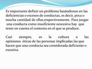 Es importante definir un problema basándonos en las
deficiencias o excesos de conductas, es decir, poca o
mucha cantidad de ellas,respectivamente. Para juzgar
una conducta como insuficiente oexcesiva hay que
tener en cuenta el contexto en el que se produce.
Casi siempre, es la cultura o las
opiniones éticas de las personas implicadas las que
hacen que una conducta sea considerada deficiente o
excesiva.
 