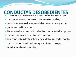 CONDUCTAS DESOBEDIENTES pasaremos a centrarnos en las conductas negativas
 que podemosencontrarnos en nuestras aulas,
 las cuáles, como docentes, debemos conocer y saber
 poner remedio a ellas.
 Podemos decir que casi todas las conductas disruptivas
 que se producen en el ámbito escolar
 son conductas de desobediencia del alumnado, por lo
 que es conveniente aclarar qué entendemos por
 conductas desobedientes.
 