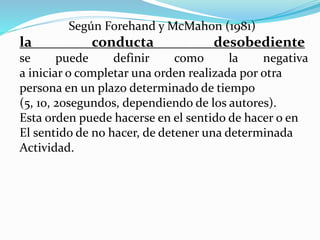 Según Forehand y McMahon (1981)
la conducta desobediente
se puede definir como la negativa
a iniciar o completar una orden realizada por otra
persona en un plazo determinado de tiempo
(5, 10, 20segundos, dependiendo de los autores).
Esta orden puede hacerse en el sentido de hacer o en
El sentido de no hacer, de detener una determinada
Actividad.
 