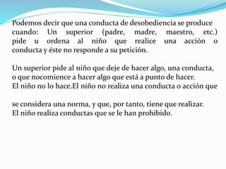 Podemos decir que una conducta de desobediencia se produce
cuando: Un superior (padre, madre, maestro, etc.)
pide u ordena al niño que realice una acción o
conducta y éste no responde a su petición.
Un superior pide al niño que deje de hacer algo, una conducta,
o que nocomience a hacer algo que está a punto de hacer.
El niño no lo hace.El niño no realiza una conducta o acción que
se considera una norma, y que, por tanto, tiene que realizar.
El niño realiza conductas que se le han prohibido.
 