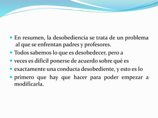 En resumen, la desobediencia se trata de un problema
al que se enfrentan padres y profesores.
 Todos sabemos lo que es desobedecer, pero a
 veces es difícil ponerse de acuerdo sobre qué es
 exactamente una conducta desobediente, y esto es lo
 primero que hay que hacer para poder empezar a
modificarla.
 