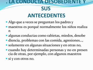 . LA CONDUCTA DESOBEDIENTE Y
SUS
ANTECEDENTES
 Algo que a veces se preguntan los padres y
 maestros es porqué normalmente los niños realiza
n
 algunas conductas como rabietas, miedos, desobe
 diencia, problemas con las comida, agresiones…,
 solamente en algunas situaciones y en otras no,
 cuando hay determinadas personas y no en presen
cia de otras, por ejemplo, con algunos maestros
 sí y con otros no.
 