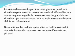 Para entender esto es importante tener presente que si una
situación o persona están presentes cuando el niño realiza una
conducta que va seguida de una consecuencia agradable, esa
situación opersona se convertirán en estímulos anunciadores
del futuro reforzamiento.
De esta forma, la conducta que el niño ha realizado ocurrirá
con más frecuencia cuando ocurra esa situación o esté esa
persona.
 