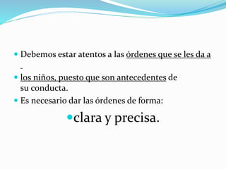  Debemos estar atentos a las órdenes que se les da a
 los niños, puesto que son antecedentes de
su conducta.
 Es necesario dar las órdenes de forma:
clara y precisa.
 