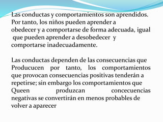 Las conductas y comportamientos son aprendidos.
Por tanto, los niños pueden aprender a
obedecer y a comportarse de forma adecuada, igual
que pueden aprender a desobedecer y
comportarse inadecuadamente.
Las conductas dependen de las consecuencias que
Producucen por tanto, los comportamientos
que provocan consecuencias positivas tenderán a
repetirse; sin embargo los comportamientos que
Queen produzcan concecuencias
negativas se convertirán en menos probables de
volver a aparecer
 
