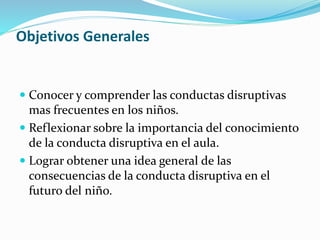 Objetivos Generales
 Conocer y comprender las conductas disruptivas
mas frecuentes en los niños.
 Reflexionar sobre la importancia del conocimiento
de la conducta disruptiva en el aula.
 Lograr obtener una idea general de las
consecuencias de la conducta disruptiva en el
futuro del niño.
 