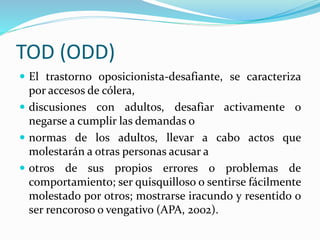 TOD (ODD)
 El trastorno oposicionista-desafiante, se caracteriza
por accesos de cólera,
 discusiones con adultos, desafiar activamente o
negarse a cumplir las demandas o
 normas de los adultos, llevar a cabo actos que
molestarán a otras personas acusar a
 otros de sus propios errores o problemas de
comportamiento; ser quisquilloso o sentirse fácilmente
molestado por otros; mostrarse iracundo y resentido o
ser rencoroso o vengativo (APA, 2002).
 
