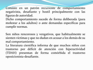 Consiste en un patrón recurrente de comportamiento
negativista, desafiante y hostil principalmente con las
figuras de autoridad.
Dicho comportamiento sucede de forma deliberada (para
molestar a los adultos) o ante demandas específicas para
cumplir normas.
Son niños rencorosos y vengativos, que habitualmente se
sienten víctimas y que no dudan en acusar a los demás de su
mal comportamiento.
La literatura científica informa de que muchos niños con
trastorno por déficit de atención con hiperactividad
(TDAH) presentan de forma comórbida el trastorno
oposicionista-desafiante.
 