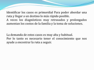Identificar los casos es primordial Para poder abordar una
ruta y llegar a un destino lo más rápido posible.
A veces los diagnósticos muy retrasados y prolongados
aumentan los costos de la familia y la toma de soluciones.
La demanda de estos casos es muy alta y habitual.
Por lo tanto es necesario tener el conocimiento que nos
ayude a encontrar la ruta a seguir.
 
