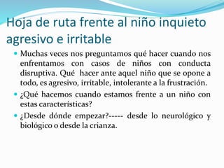 Hoja de ruta frente al niño inquieto
agresivo e irritable
 Muchas veces nos preguntamos qué hacer cuando nos
enfrentamos con casos de niños con conducta
disruptiva. Qué hacer ante aquel niño que se opone a
todo, es agresivo, irritable, intolerante a la frustración.
 ¿Qué hacemos cuando estamos frente a un niño con
estas características?
 ¿Desde dónde empezar?----- desde lo neurológico y
biológico o desde la crianza.
 