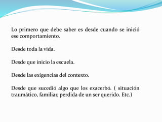 Lo primero que debe saber es desde cuando se inició
ese comportamiento.
Desde toda la vida.
Desde que inicio la escuela.
Desde las exigencias del contexto.
Desde que sucedió algo que los exacerbó. ( situación
traumático, familiar, perdida de un ser querido. Etc.)
 