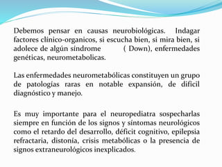 Debemos pensar en causas neurobiológicas. Indagar
factores clínico-organicos, si escucha bien, si mira bien, si
adolece de algún síndrome ( Down), enfermedades
genéticas, neurometabolicas.
Las enfermedades neurometabólicas constituyen un grupo
de patologías raras en notable expansión, de difícil
diagnóstico y manejo.
Es muy importante para el neuropediatra sospecharlas
siempre en función de los signos y síntomas neurológicos
como el retardo del desarrollo, déficit cognitivo, epilepsia
refractaria, distonía, crisis metabólicas o la presencia de
signos extraneurológicos inexplicados.
 